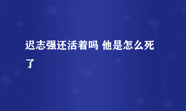 迟志强还活着吗 他是怎么死了