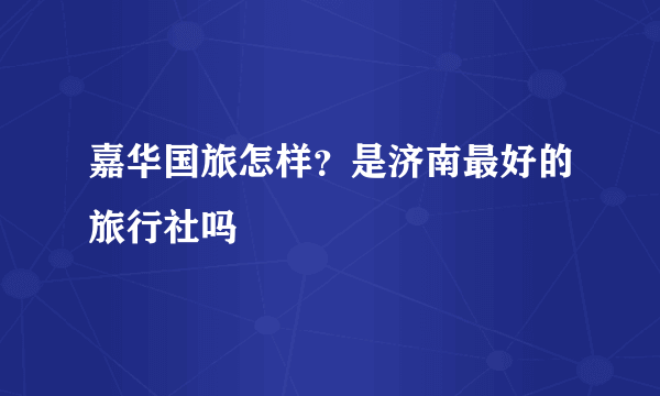 嘉华国旅怎样？是济南最好的旅行社吗