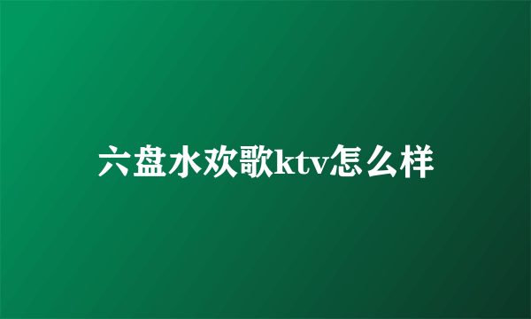 六盘水欢歌ktv怎么样