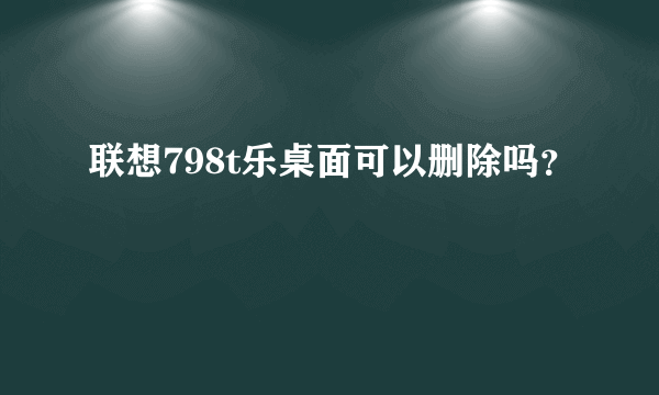 联想798t乐桌面可以删除吗？