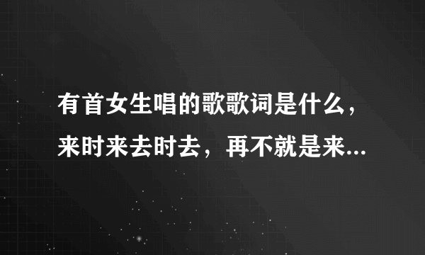 有首女生唱的歌歌词是什么，来时来去时去，再不就是来时喜，去时悲，记得中国好声音里面还有个人在唱