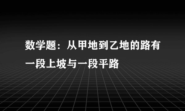 数学题：从甲地到乙地的路有一段上坡与一段平路