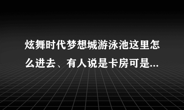 炫舞时代梦想城游泳池这里怎么进去、有人说是卡房可是我会卡、谁能教教我