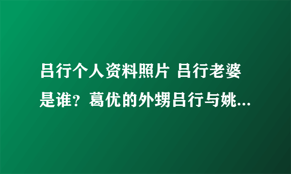 吕行个人资料照片 吕行老婆是谁？葛优的外甥吕行与姚笛恋情曝光