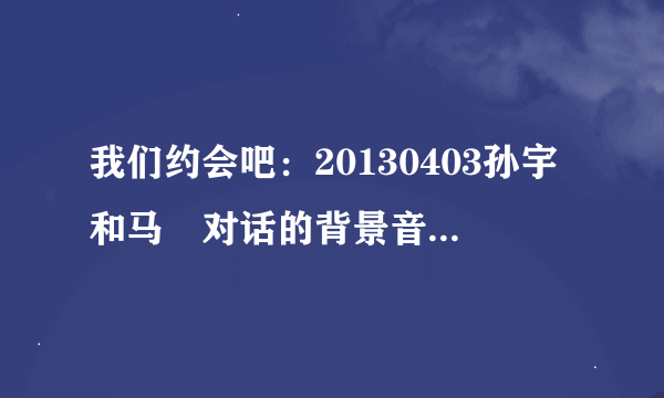 我们约会吧：20130403孙宇和马祎对话的背景音乐是什么！！！！！！！