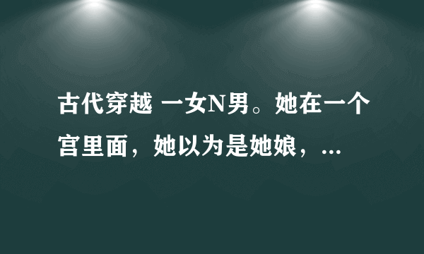 古代穿越 一女N男。她在一个宫里面，她以为是她娘，其实内个宫主是为了救她变成了女的，，