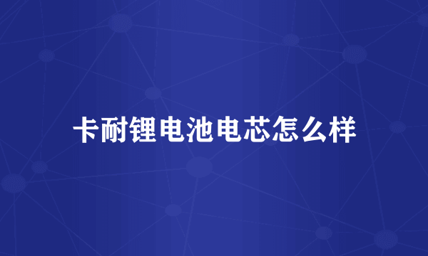 卡耐锂电池电芯怎么样