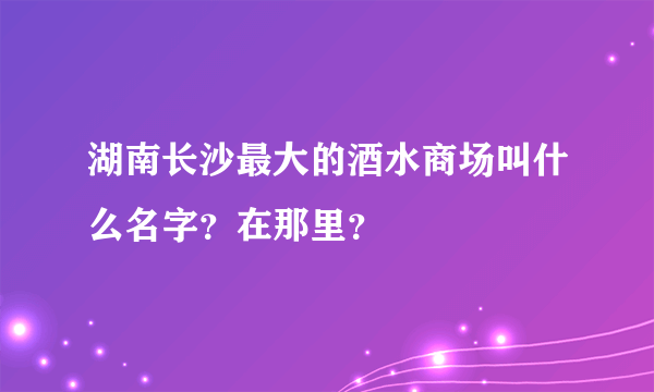 湖南长沙最大的酒水商场叫什么名字？在那里？