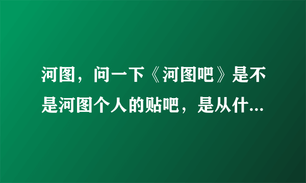 河图，问一下《河图吧》是不是河图个人的贴吧，是从什么时间不是的，