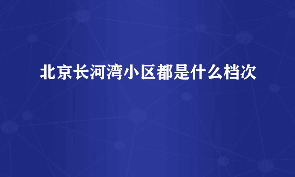 北京长河湾小区都是什么档次