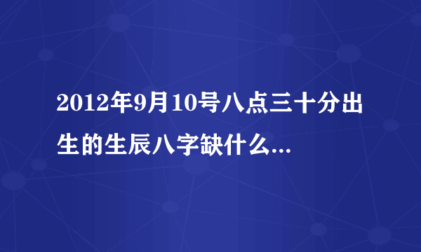 2012年9月10号八点三十分出生的生辰八字缺什么，需要什么