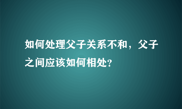 如何处理父子关系不和，父子之间应该如何相处？