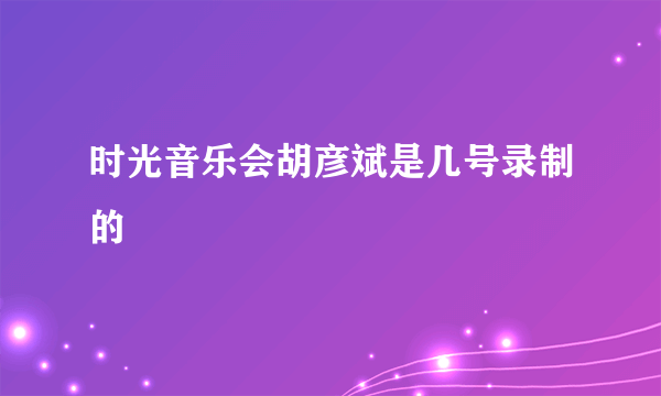 时光音乐会胡彦斌是几号录制的