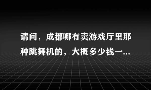 请问，成都哪有卖游戏厅里那种跳舞机的，大概多少钱一台呀？二手的哪有卖呢