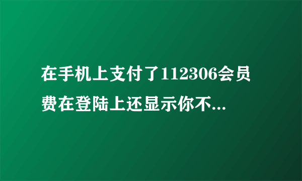 在手机上支付了112306会员费在登陆上还显示你不是会员什么情况？