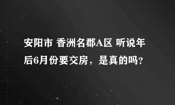 安阳市 香洲名郡A区 听说年后6月份要交房，是真的吗？