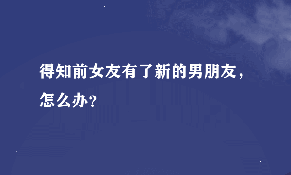 得知前女友有了新的男朋友，怎么办？