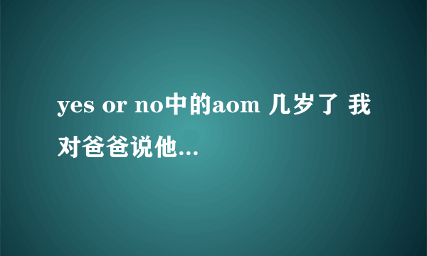 yes or no中的aom 几岁了 我对爸爸说他到今天已经4十多岁了 可爸爸就是不信 谁知道啊 她到底多大了