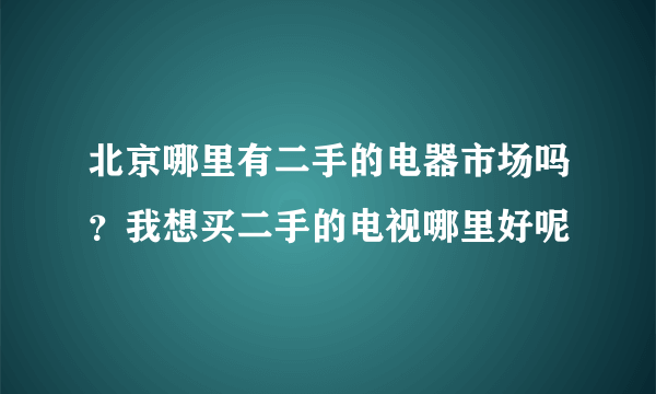 北京哪里有二手的电器市场吗？我想买二手的电视哪里好呢