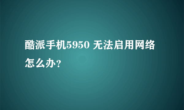 酷派手机5950 无法启用网络怎么办？