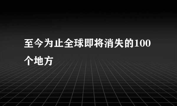 至今为止全球即将消失的100个地方