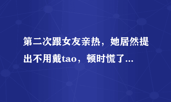 第二次跟女友亲热，她居然提出不用戴tao，顿时慌了，万一有了怎么办？每次在我耳边说不会依懒我