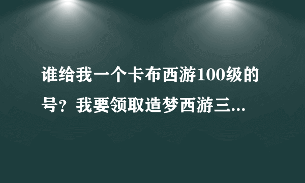 谁给我一个卡布西游100级的号？我要领取造梦西游三的大礼包，有意者加Q1328794791要说是卡布