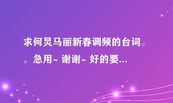 求何炅马丽新春调频的台词。。急用~ 谢谢~ 好的要给分~ 绝对。