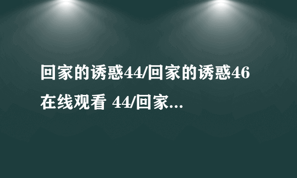 回家的诱惑44/回家的诱惑46在线观看 44/回家的诱惑44集高清DVD 回家的诱惑全集下载