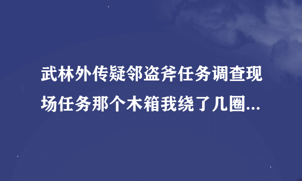 武林外传疑邻盗斧任务调查现场任务那个木箱我绕了几圈了，都没有用啊，怎么走了。