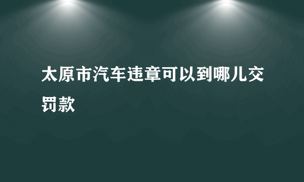 太原市汽车违章可以到哪儿交罚款