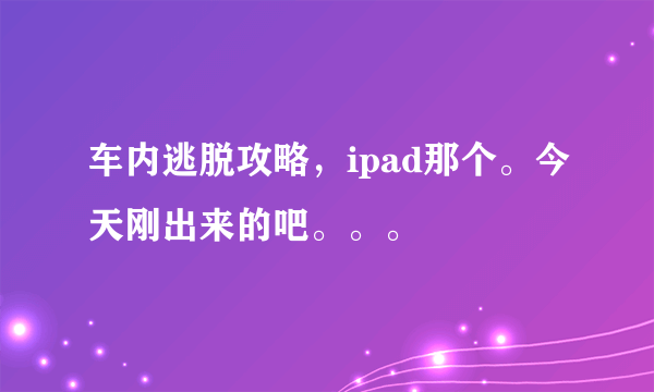 车内逃脱攻略，ipad那个。今天刚出来的吧。。。