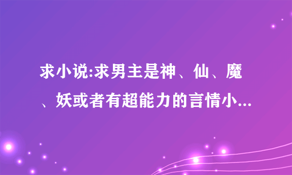 求小说:求男主是神、仙、魔、妖或者有超能力的言情小说，谢谢啦，发到邮箱sjm954955464@qq