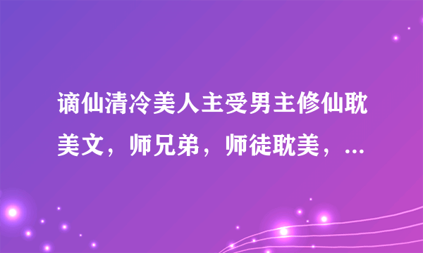 谪仙清冷美人主受男主修仙耽美文，师兄弟，师徒耽美，师兄或师傅是谪仙清冷型的，师弟或徒弟是会黑化的，