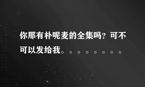 你那有朴呢麦的全集吗？可不可以发给我。。。。。。。。