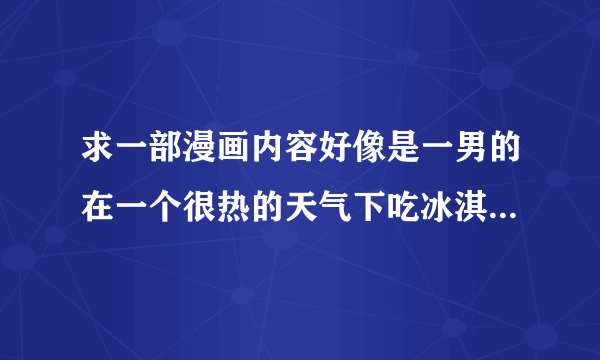 求一部漫画内容好像是一男的在一个很热的天气下吃冰淇淋后来看到一位女的那女的叫他把冰激凌给了那女的