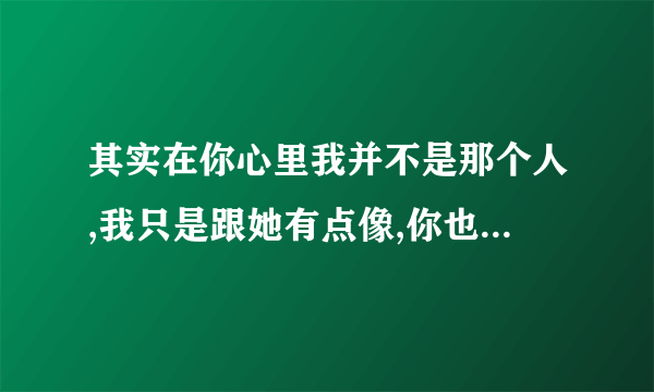 其实在你心里我并不是那个人,我只是跟她有点像,你也不觉得我是在乎你对吗？