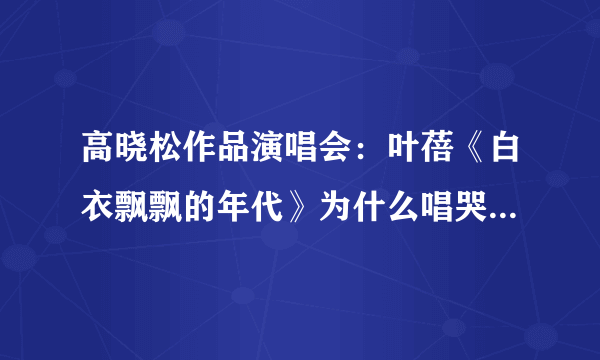 高晓松作品演唱会：叶蓓《白衣飘飘的年代》为什么唱哭了？介绍下背景。