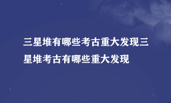 三星堆有哪些考古重大发现三星堆考古有哪些重大发现