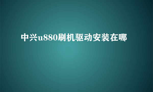 中兴u880刷机驱动安装在哪