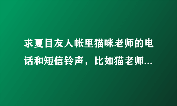 求夏目友人帐里猫咪老师的电话和短信铃声，比如猫老师喝醉了的铃声等。希望多点