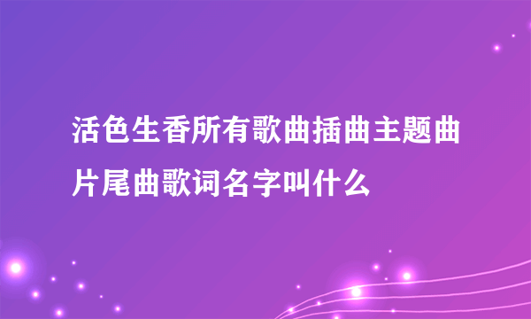 活色生香所有歌曲插曲主题曲片尾曲歌词名字叫什么