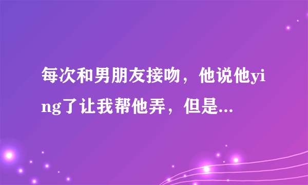 每次和男朋友接吻，他说他ying了让我帮他弄，但是我每次都拒绝，他会生气嘛，我该怎么办？