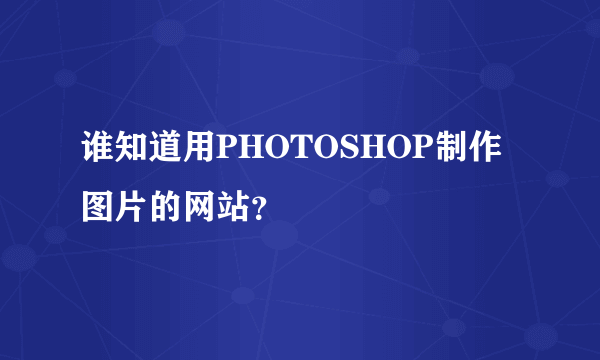 谁知道用PHOTOSHOP制作图片的网站？