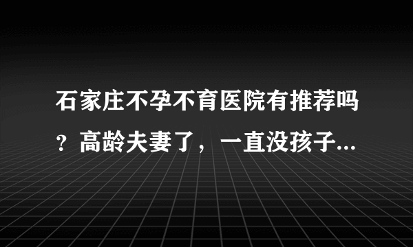 石家庄不孕不育医院有推荐吗？高龄夫妻了，一直没孩子，一直在艰辛的求医路上。求良心推荐。