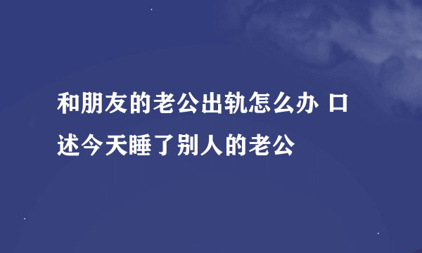 和朋友的老公出轨怎么办 口述今天睡了别人的老公