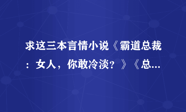 求这三本言情小说《霸道总裁：女人，你敢冷淡？》《总裁的七日离婚契约》《热恋总裁：捡个小新娘》要vip