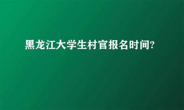 黑龙江大学生村官报名时间?