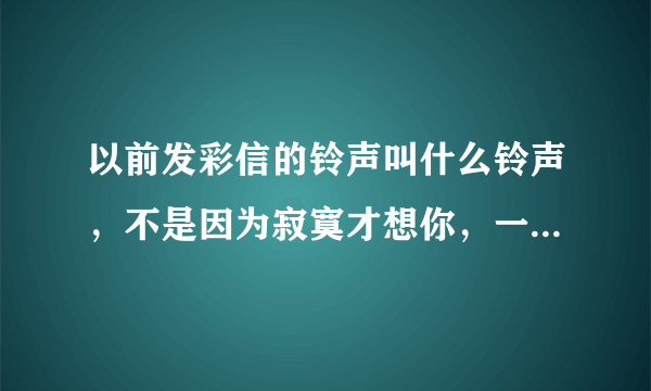 以前发彩信的铃声叫什么铃声，不是因为寂寞才想你，一生有你，一剪梅之类的现在找不到这些铃声了，