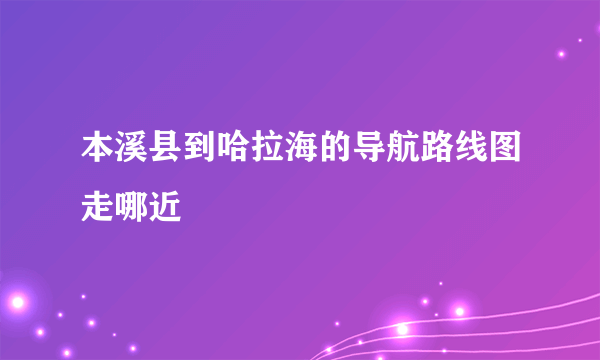 本溪县到哈拉海的导航路线图走哪近